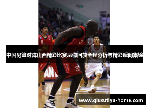 中国男篮对阵山西精彩比赛录像回放全程分析与精彩瞬间集锦