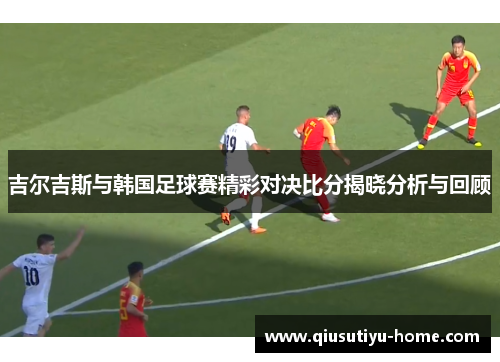 吉尔吉斯与韩国足球赛精彩对决比分揭晓分析与回顾
