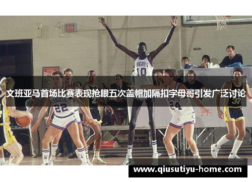 文班亚马首场比赛表现抢眼五次盖帽加隔扣字母哥引发广泛讨论